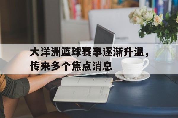 大洋洲篮球赛事逐渐升温，传来多个焦点消息的简单介绍
